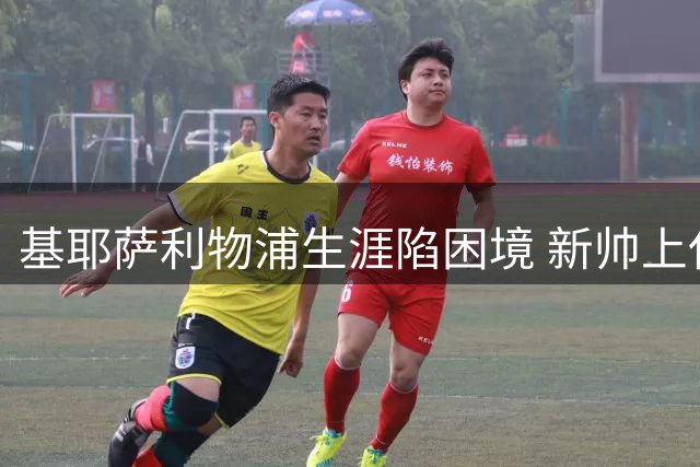 基耶萨利物浦生涯陷困境 新帅上任能否扭转边缘人命运