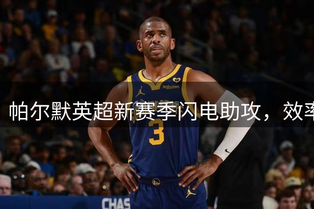 帕尔默英超新赛季闪电助攻，效率对比上季反差明显