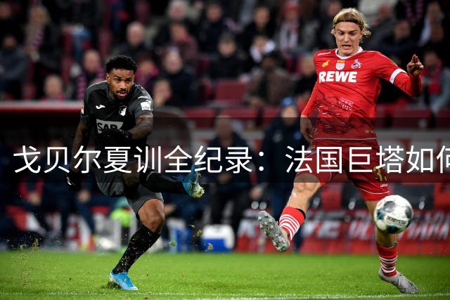 戈贝尔夏训全纪录：法国巨塔如何平衡高强度训练与生活乐趣
