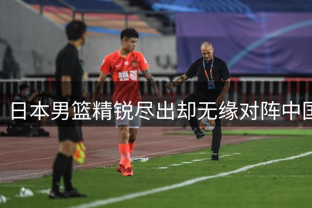 日本男篮精锐尽出却无缘对阵中国 世预赛折射亚洲篮坛新格局