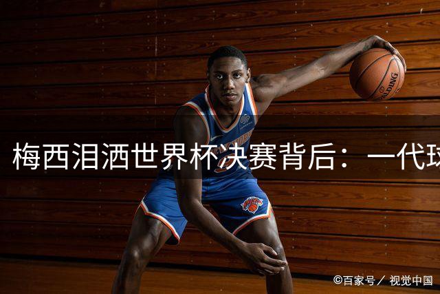 梅西泪洒世界杯决赛背后：一代球王的荣耀与无奈
