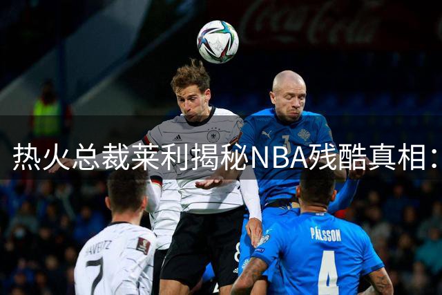 热火总裁莱利揭秘NBA残酷真相：忠诚与交易并存的职业体育悖论