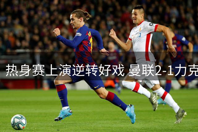 热身赛上演逆转好戏 曼联2-1力克马竞 卡里克执教显成效