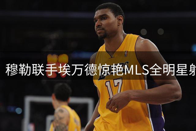 穆勒联手埃万德惊艳MLS全明星射门大赛