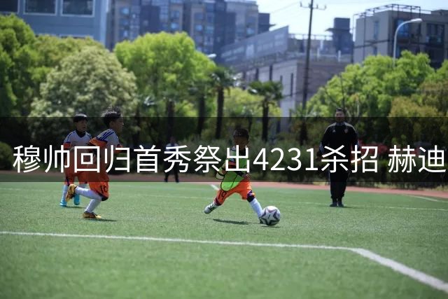 穆帅回归首秀祭出4231杀招 赫迪拉入教练组化解更衣室危机