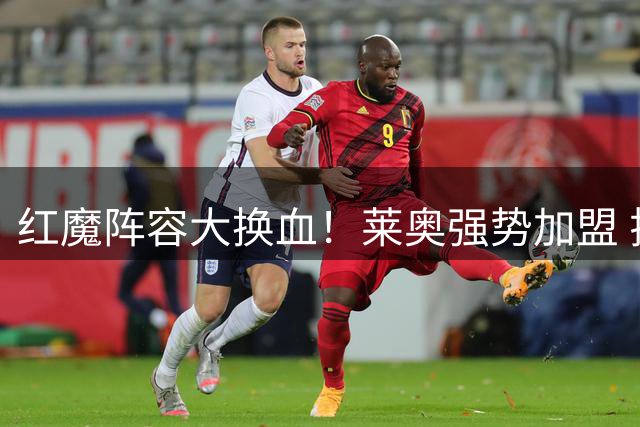 红魔阵容大换血！莱奥强势加盟 拉什福德恐遭清洗
