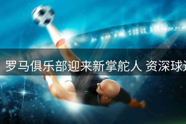 罗马俱乐部迎来新掌舵人 资深球迷加兰蒂奇出任CEO