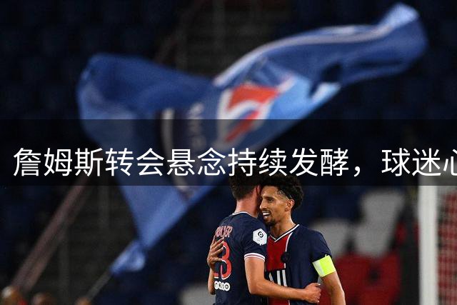 詹姆斯转会悬念持续发酵，球迷心态濒临崩溃