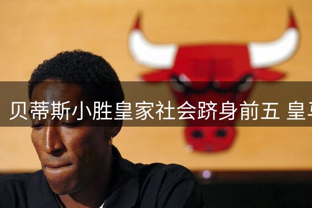 贝蒂斯小胜皇家社会跻身前五 皇马首秀备战面临多重挑战