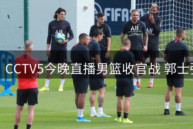 CCTV5今晚直播男篮收官战 郭士强面临变阵考验