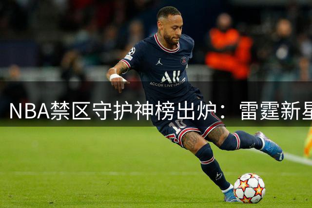 NBA禁区守护神榜出炉：雷霆新星霍姆格伦领跑近筐防守效率榜